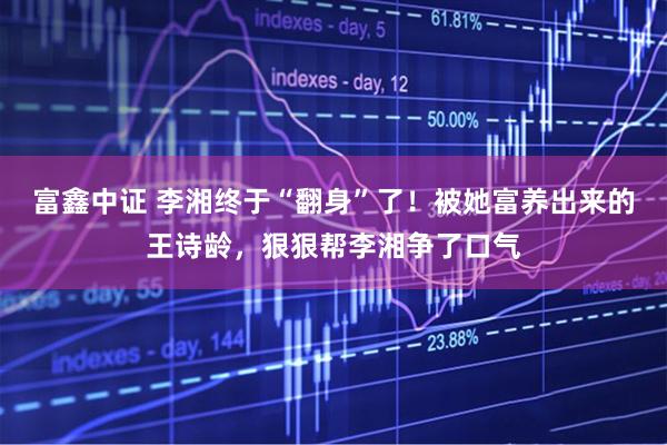 富鑫中证 李湘终于“翻身”了！被她富养出来的王诗龄，狠狠帮李湘争了口气