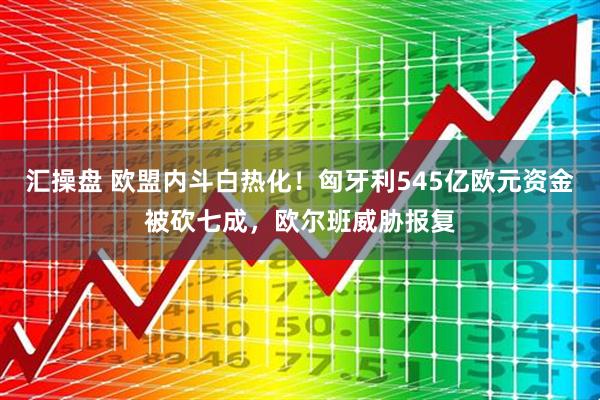 汇操盘 欧盟内斗白热化！匈牙利545亿欧元资金被砍七成，欧尔班威胁报复