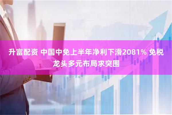 升富配资 中国中免上半年净利下滑2081% 免税龙头多元布局求突围