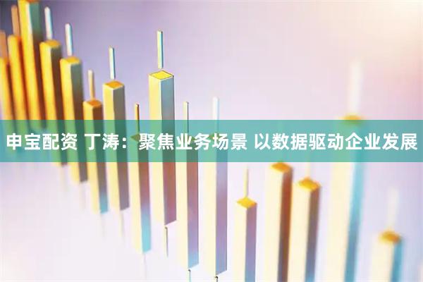 申宝配资 丁涛:聚焦业务场景 以数据驱动企业发展
