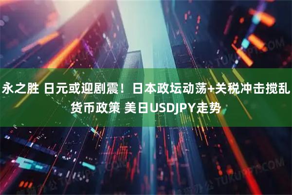 永之胜 日元或迎剧震!日本政坛动荡+关税冲击搅乱货币政策 美日USDJPY走势