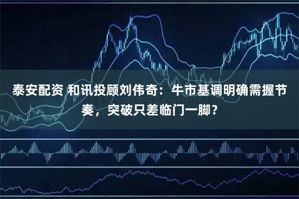 泰安配资 和讯投顾刘伟奇:牛市基调明确需握节奏,突破只差临门一脚?