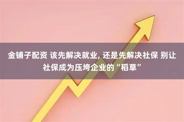 金铺子配资 该先解决就业, 还是先解决社保 别让社保成为压垮企业的“稻草”