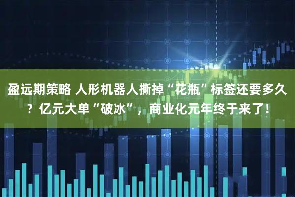 盈远期策略 人形机器人撕掉“花瓶”标签还要多久?亿元大单“破冰”,商业化元年终于来了!