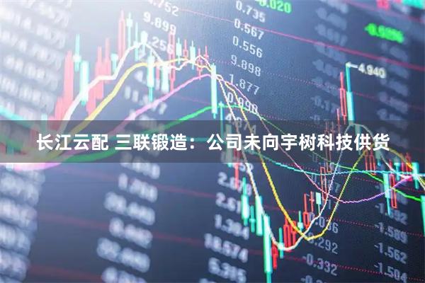 长江云配 三联锻造：公司未向宇树科技供货