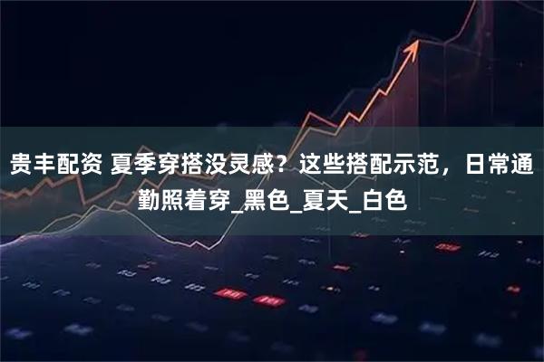 贵丰配资 夏季穿搭没灵感?这些搭配示范,日常通勤照着穿_黑色_夏天_白色