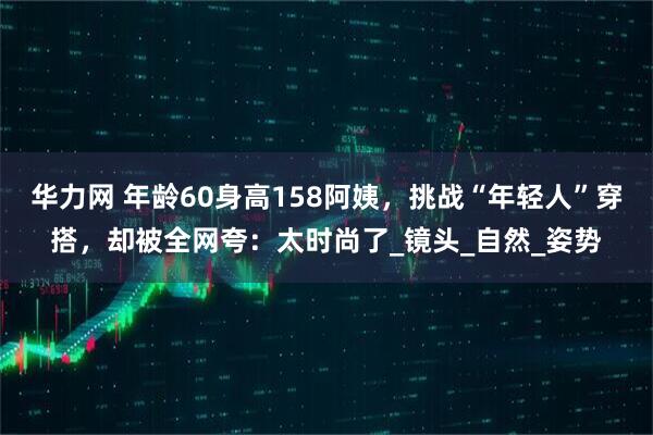 华力网 年龄60身高158阿姨，挑战“年轻人”穿搭，却被全网夸：太时尚了_镜头_自然_姿势