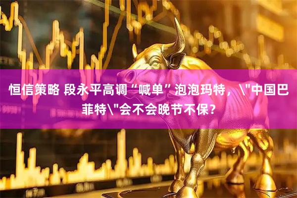 恒信策略 段永平高调“喊单”泡泡玛特，＂中国巴菲特＂会不会晚节不保？