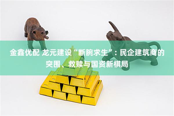 金鑫优配 龙元建设“断腕求生”: 民企建筑商的突围、救赎与国资新棋局