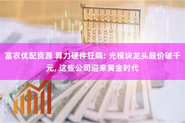 富农优配资源 算力硬件狂飙: 光模块龙头股价破千元, 这些公司迎来黄金时代