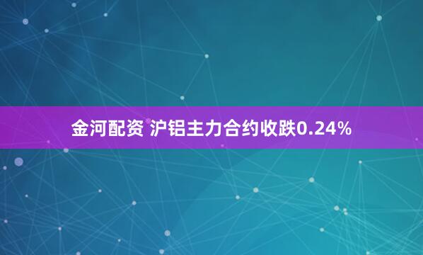 金河配资 沪铝主力合约收跌0.24%