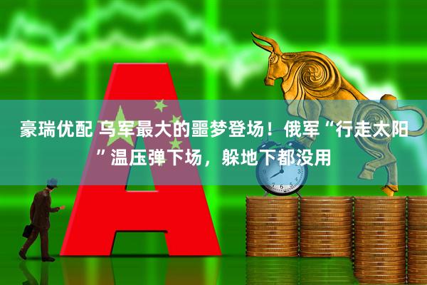 豪瑞优配 乌军最大的噩梦登场！俄军“行走太阳”温压弹下场，躲地下都没用