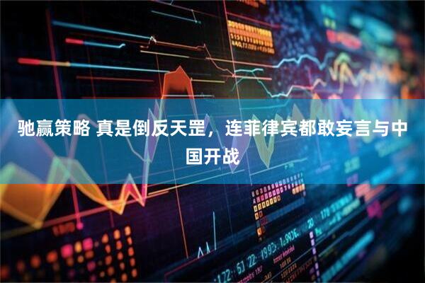 驰赢策略 真是倒反天罡，连菲律宾都敢妄言与中国开战