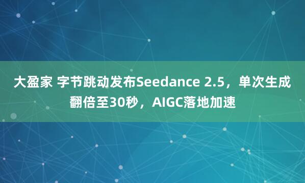 大盈家 字节跳动发布Seedance 2.5，单次生成翻倍至30秒，AIGC落地加速