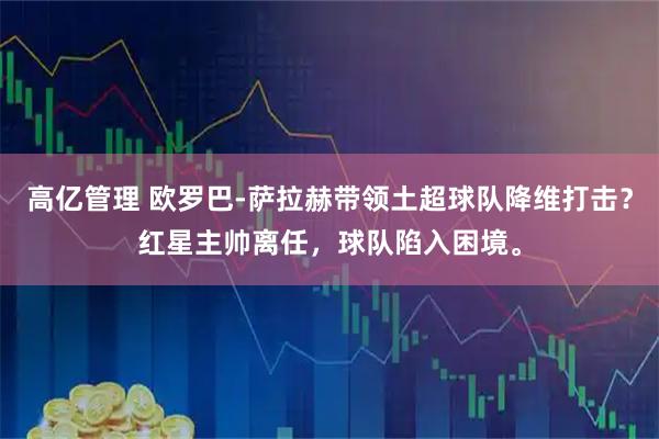 高亿管理 欧罗巴-萨拉赫带领土超球队降维打击？红星主帅离任，球队陷入困境。