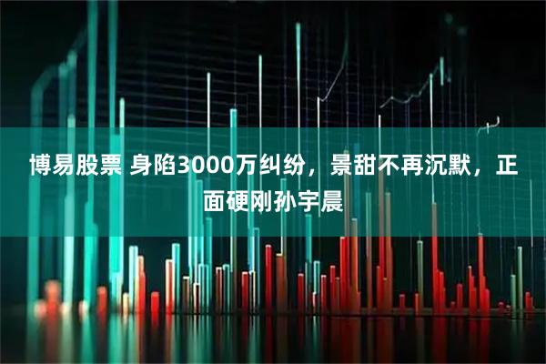 博易股票 身陷3000万纠纷，景甜不再沉默，正面硬刚孙宇晨
