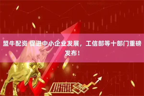 盟牛配资 促进中小企业发展，工信部等十部门重磅发布！